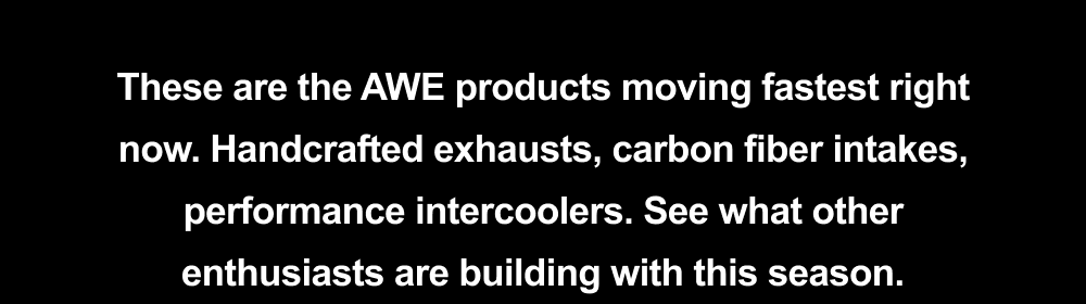 These are the AWE products moving fastest right now. Handcrafted exhausts, carbon fiber intakes, performance intercoolers. See what other enthusiasts are building with this season.